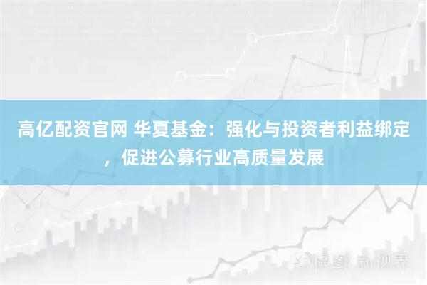 高亿配资官网 华夏基金：强化与投资者利益绑定，促进公募行业高质量发展