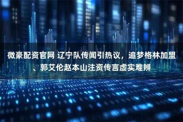 微豪配资官网 辽宁队传闻引热议，追梦格林加盟、郭艾伦赵本山注资传言虚实难辨