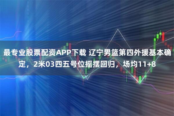 最专业股票配资APP下载 辽宁男篮第四外援基本确定，2米03四五号位摇摆回归，场均11+8