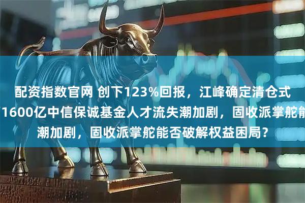 配资指数官网 创下123%回报，江峰确定清仓式离职，董元星治下1600亿中信保诚基金人才流失潮加剧，固收派掌舵能否破解权益困局？
