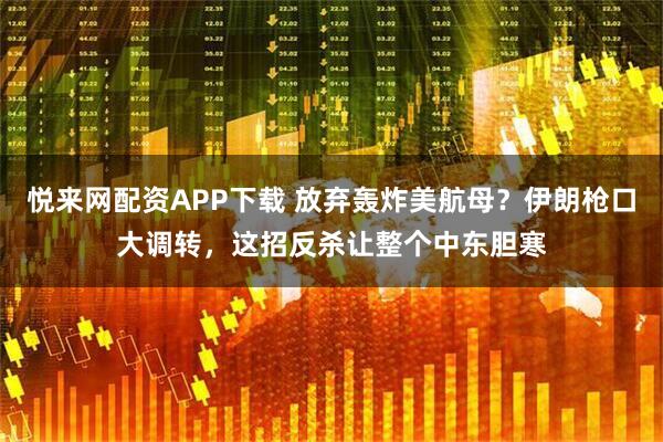悦来网配资APP下载 放弃轰炸美航母？伊朗枪口大调转，这招反杀让整个中东胆寒