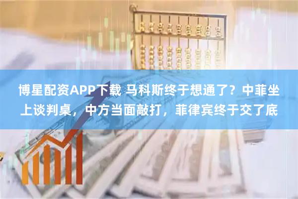 博星配资APP下载 马科斯终于想通了?中菲坐上谈判桌,中方当面敲打,菲律宾终于交了底