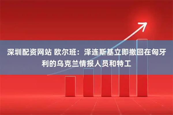 深圳配资网站 欧尔班：泽连斯基立即撤回在匈牙利的乌克兰情报人员和特工