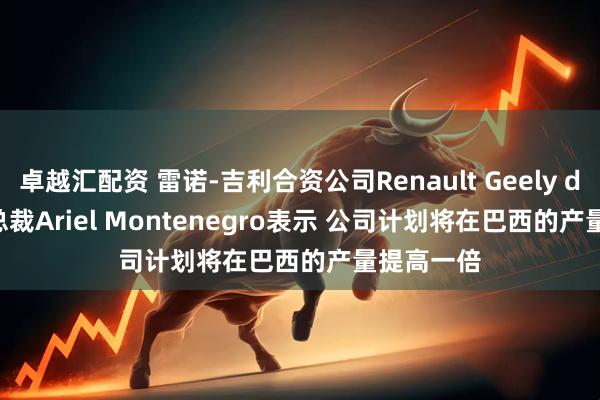 卓越汇配资 雷诺-吉利合资公司Renault Geely do Brasil总裁Ariel Montenegro表示 公司计划将在巴西的产量提高一倍