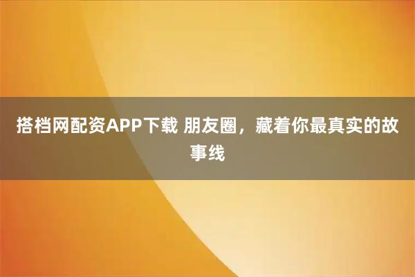 搭档网配资APP下载 朋友圈,藏着你最真实的故事线