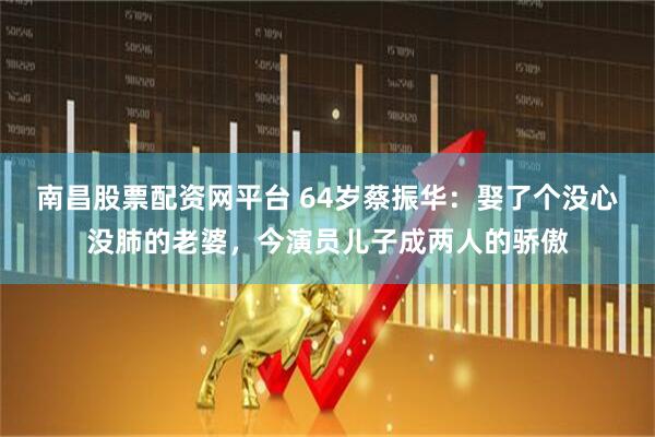 南昌股票配资网平台 64岁蔡振华：娶了个没心没肺的老婆，今演员儿子成两人的骄傲