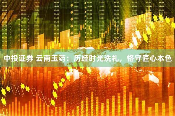 中投证券 云南玉药：历经时光洗礼，恪守匠心本色