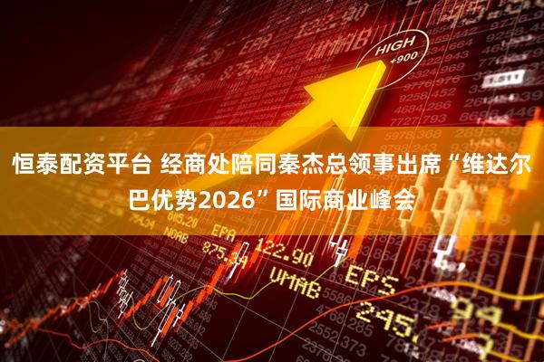 恒泰配资平台 经商处陪同秦杰总领事出席“维达尔巴优势2026”国际商业峰会
