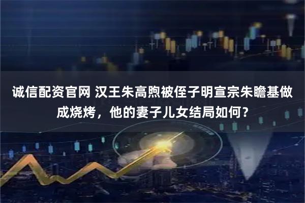 诚信配资官网 汉王朱高煦被侄子明宣宗朱瞻基做成烧烤，他的妻子儿女结局如何？