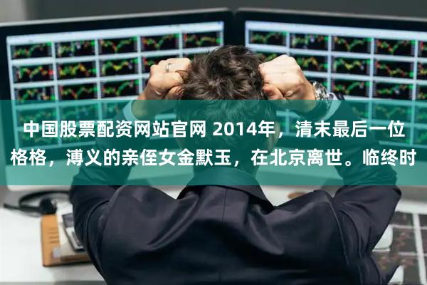 中国股票配资网站官网 2014年，清末最后一位格格，溥义的亲侄女金默玉，在北京离世。临终时