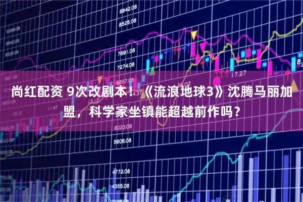 尚红配资 9次改剧本！《流浪地球3》沈腾马丽加盟，科学家坐镇能超越前作吗？