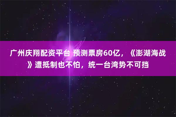 广州庆翔配资平台 预测票房60亿，《澎湖海战》遭抵制也不怕，统一台湾势不可挡